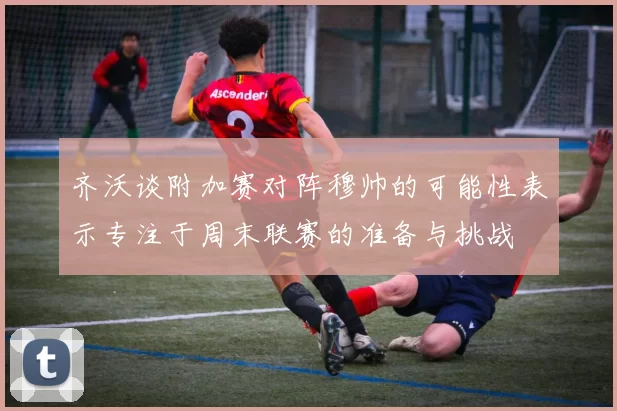 齐沃谈附加赛对阵穆帅的可能性表示专注于周末联赛的准备与挑战