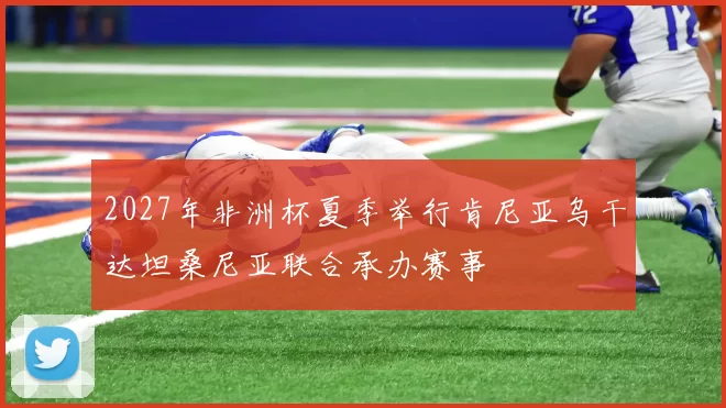 2027年非洲杯夏季举行肯尼亚乌干达坦桑尼亚联合承办赛事