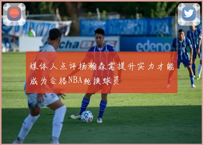 媒体人点评杨瀚森需提升实力才能成为合格NBA轮换球员