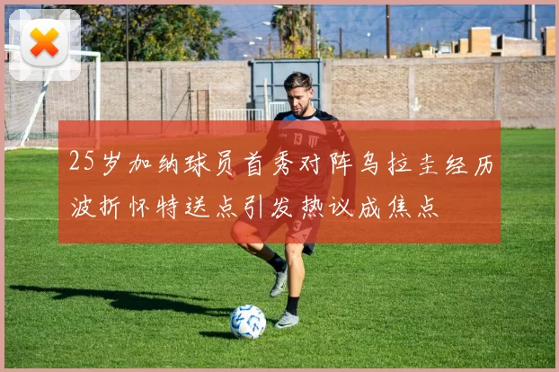 25岁加纳球员首秀对阵乌拉圭经历波折怀特送点引发热议成焦点