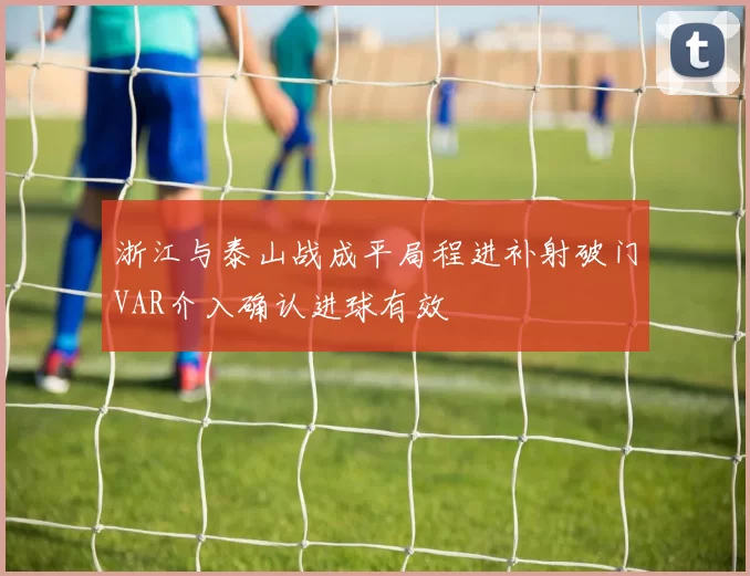 浙江与泰山战成平局程进补射破门VAR介入确认进球有效