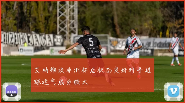 艾纳维谈非洲杯后状态良好对手进球运气成分较大