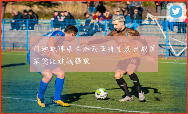 门迪缺阵弗兰加西亚将首发出战国家德比迎战强敌