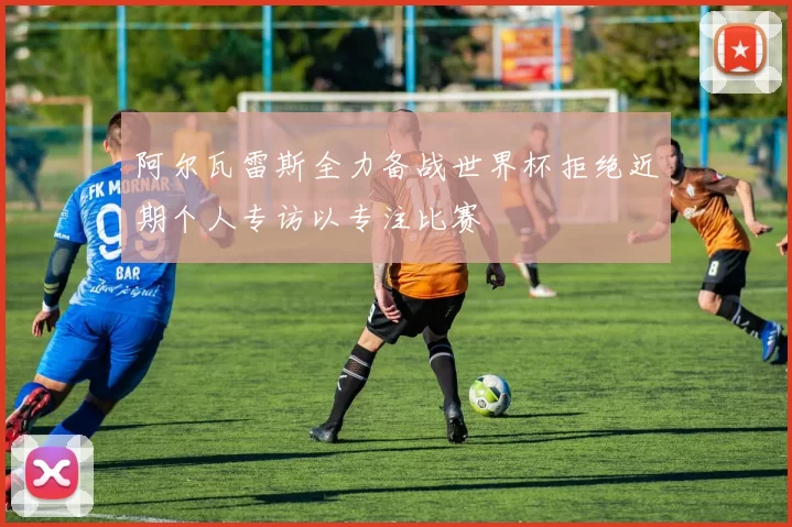 阿尔瓦雷斯全力备战世界杯拒绝近期个人专访以专注比赛
