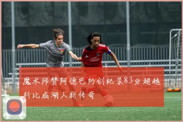 魔术师赞阿德巴约创纪录83分超越科比成湖人新传奇