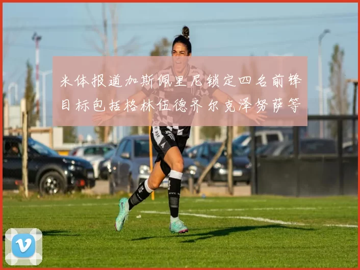 米体报道加斯佩里尼锁定四名前锋目标包括格林伍德齐尔克泽努萨等人