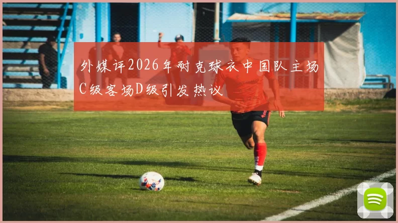外媒评2026年耐克球衣中国队主场C级客场D级引发热议