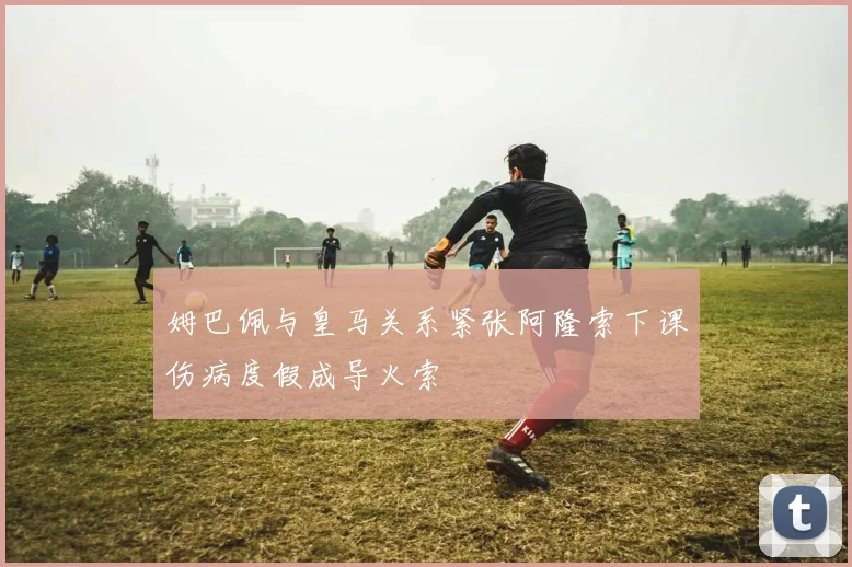 姆巴佩与皇马关系紧张阿隆索下课伤病度假成导火索