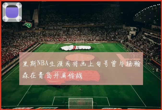 里斯NBA生涯或将画上句号曾与杨瀚森在青岛并肩作战