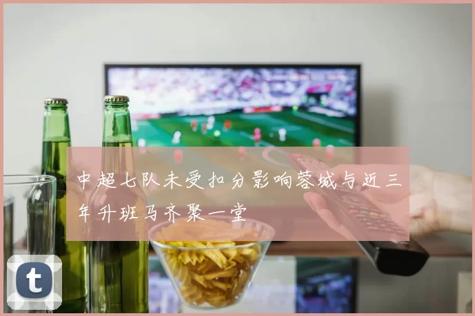 中超七队未受扣分影响蓉城与近三年升班马齐聚一堂