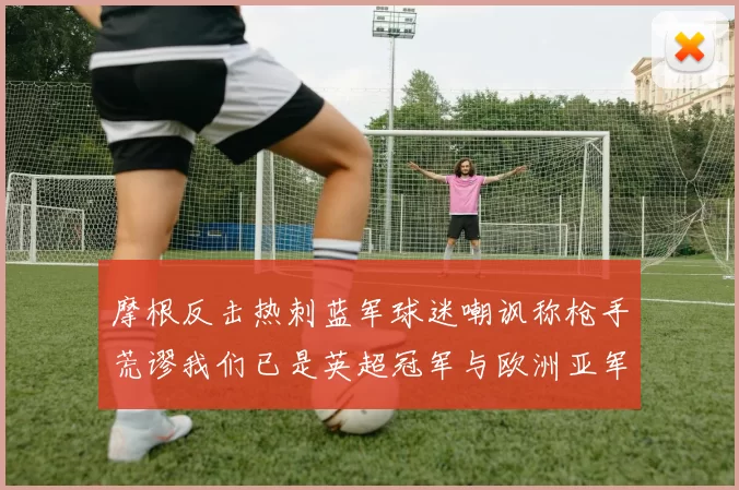 摩根反击热刺蓝军球迷嘲讽称枪手荒谬我们已是英超冠军与欧洲亚军