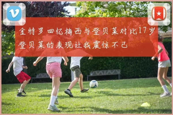 金特罗回忆梅西与登贝莱对比17岁登贝莱的表现让我震惊不已