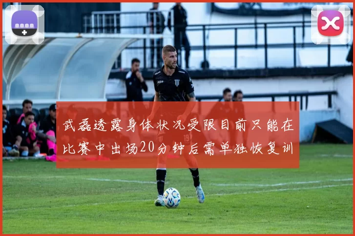 武磊透露身体状况受限目前只能在比赛中出场20分钟后需单独恢复训练