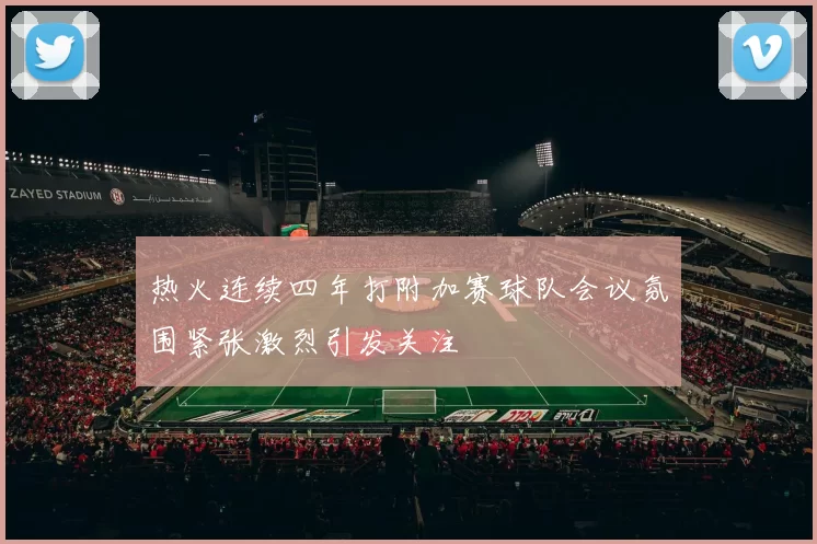 热火连续四年打附加赛球队会议氛围紧张激烈引发关注