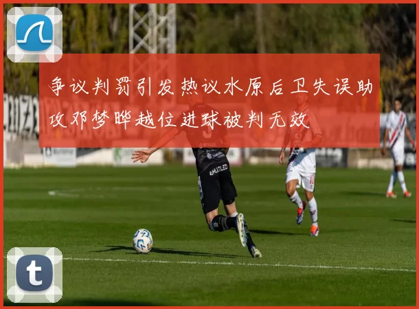 争议判罚引发热议水原后卫失误助攻邓梦晔越位进球被判无效