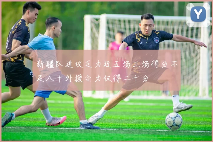 新疆队进攻乏力近五场三场得分不足八十外援合力仅得二十分