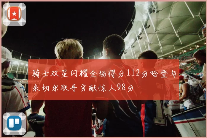 骑士双星闪耀全场得分112分哈登与米切尔联手贡献惊人98分
